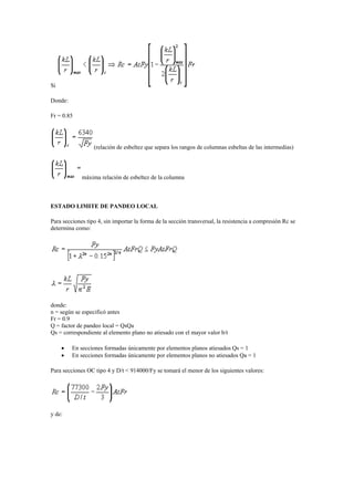 Si
Donde:
Fr = 0.85
(relación de esbeltez que separa los rangos de columnas esbeltas de las intermedias)
máxima relación de esbeltez de la columna
ESTADO LIMITE DE PANDEO LOCAL
Para secciones tipo 4, sin importar la forma de la sección transversal, la resistencia a compresión Rc se
determina como:
donde:
n = según se especificó antes
Fr = 0.9
Q = factor de pandeo local = QsQa
Qs = correspondiente al elemento plano no atiesado con el mayor valor b/t
 En secciones formadas únicamente por elementos planos atiesados Qs = 1
 En secciones formadas únicamente por elementos planos no atiesados Qa = 1
Para secciones OC tipo 4 y D/t < 914000/Fy se tomará el menor de los siguientes valores:
y de:
 
