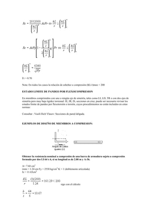 Fr = 0.70
Nota: En todos los casos la relación de esbeltez a compresión (KL/r)max < 200
ESTADO LIMITE DE PANDEO POR FLEXOCOMPRESION
En miembros comprimidos con uno o ningún eje de simetría, tales como LI, LD, TR o con dos ejes de
simetría pero muy baja rigidez torsional: IE, IR, IS, secciones en cruz, puede ser necesario revisar los
estados límite de pandeo por flexotorsión o torsión, cuyos procedimientos no están incluidos en estas
normas:
Consultar : Vasili Ilich Vlasov: Secciones de pared delgada.
EJEMPLOS DE DISEÑO DE MIEMBROS A COMPRESION:
Obtener la resistencia nominal a compresión de una barra de armadura sujeta a compresión
formada por dos LI 64 x 6, si su longitud es de 2.00 m y A-36.
A= 7.68 cm2
rmin = 1.24 cm Fy = 2530 kg/cm2
K = 1 (doblemente articulada)
Iz = 11.65cm4
sigo con el cálculo
 