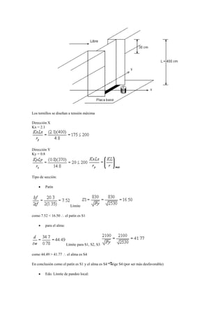 Los tornillos se diseñan a tensión máxima
Dirección X
Kx = 2.1
Dirección Y
Ky = 0.8
Tipo de sección:
 Patín
Límite
como 7.52 < 16.50  el patín es S1
 para el alma:
Límite para S1, S2, S3
como 44.49 > 41.77  el alma es S4
En conclusión como el patín es S1 y el alma es S4 rige S4 (por ser más desfavorable)
 Edo. Límite de pandeo local:
 