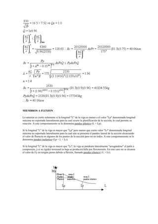 MIEMBROS A FLEXION
Lo anterior es cierto solamente si la longitud "L" de la viga es menor a el valor "Lp" denominada longitud
máxima no soportada lateralmente para la cual ocurre la plastificación de la sección, lo cual permite su
rotación. A este comportamiento se le denomina pandeo plástico (L < Lp).
Si la longitud "L" de la viga es mayor que "Lp" pero menor que cierto valor "Lr" denominada longitud
máxima no soportada lateralmente para la cual aún se presenta el pandeo lateral de la sección alcanzando
el valor de fluencia en algunos de los puntos de la sección pero no en todos. A este comportamiento se le
denomina pandeo inelástico (Lp < L < Lr).
Si la longitud "L" de la viga es mayor que "Lr", la viga se pandeara lateralmente "arrugándose" el patín a
compresión, y si su rigidez torsional es baja se producirá falla por flexotorsión. En este caso no se alcanza
el valor de Fy en ningún punto debido a flexión, llamado pandeo elástico ( L > Lr).
 