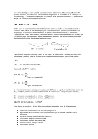 Los valores de Lp y Lr dependen de la sección transversal del miembro, del esfuerzo de fluencia del
material empleado, así como de los esfuerzos residuales presentes en el miembro de tal forma que los
valores de Lp y Lr están tabulados para cada sección en el AISC, mientras que en las NTC-Metálicas del
RCDF – 87, se dan expresiones para calcularlas.
COEFICIENTES DE FLEXION:
En los casos en que el tramo no soportado lateralmente (tramo de diseño) se encuentra flexionado en
curvatura doble, o bien en curvatura simple, pero los momentos en los extremos de dicho tramo son
mayores que el de cualquier punto intermedio, se aplican coeficientes de flexión "c" para ajustar
(amplificar) los valores resultantes del caso base (curvatura simple con momentos extremos menores que
en cualquier punto intermedio)para obtener los momentos nominales que verdaderamente alcanzará la
sección estudiada bajo el diagrama de flexión en tensión.
La razón de la amplificación de los valores de Mn* (base), se debe a que el caso base es el más crítico,
mientras que cuando el tramo se flexiona en curvatura doble tenemos mayor restricción al pandeo.
Cb>1
Cb = 1 Caso crítico Caso más favorable
De acuerdo a las NTC- Metálicas
para curvatura simple
para curvatura doble
C = 1 cuando el momento en cualquier sección dentro del tramo no soportado lateralmente es menor que
M2 y cuando el patín no esta soportado lateralmente de forma efectiva (en alguno de los extremos).
M1 = momento menor de diseño en el tramo L (del extremo).
M2 = momento mayor de diseño en el tramo L (del extremo).
DISEÑO DE MIEMBROS A FLEXION
En el diseño de miembros a flexión deberán considerarse los estados límite de falla siguientes:
 Formación de mecanismos con articulaciones plásticas.
 Agotamiento de la resistencia a flexión en miembros que no admiten redistribución de
momentos.
 Iniciación del flujo plástico en la sección crítica.
 Pandeo local del patín comprimido (S4).
 Pandeo local del alma por flexión (S4).
 Plastificación del alma por cortante.
 Pandeo local del alma.
 