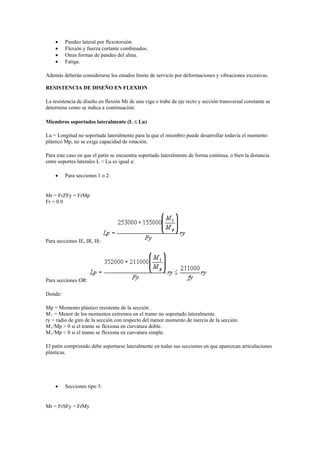  Pandeo lateral por flexotorsión.
 Flexión y fuerza cortante combinados.
 Otras formas de pandeo del alma.
 Fatiga.
Además deberán considerarse los estados límite de servicio por deformaciones y vibraciones excesivas.
RESISTENCIA DE DISEÑO EN FLEXION
La resistencia de diseño en flexión Mr de una viga o trabe de eje recto y sección transversal constante se
determina como se indica a continuación:
Miembros soportados lateralmente (L  Lu)
Lu = Longitud no soportada lateralmente para la que el miembro puede desarrollar todavía el momento
plástico Mp, no se exige capacidad de rotación.
Para este caso en que el patín se encuentra soportado lateralmente de forma continua, o bien la distancia
entre soportes laterales L < Lu es igual a:
 Para secciones 1 o 2:
Mr = FrZFy = FrMp
Fr = 0.9
Para secciones IE, IR, IS:
Para secciones OR:
Donde:
Mp = Momento plástico resistente de la sección .
M1 = Menor de los momentos extremos en el tramo no soportado lateralmente.
ry = radio de giro de la sección con respecto del menor momento de inercia de la sección.
M1/Mp > 0 si el tramo se flexiona en curvatura doble.
M1/Mp < 0 si el tramo se flexiona en curvatura simple.
El patín comprimido debe soportarse lateralmente en todas sus secciones en que aparezcan articulaciones
plásticas.
 Secciones tipo 3:
Mr = FrSFy = FrMy
 