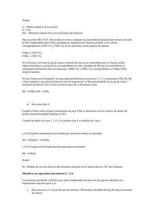 Donde:
S = Módulo elástico de la sección
Fr = 0.9
My = Momento elástico de la sección (inicio de fluencia)
Para secciones IR, IS, IE, flexionada en torno a cualquier eje centroidal principal puede tomarse un valor
de Mr comprendido entre FrMy calculado por interpolación lineal de acúerdo a los valores
correspondientes a 830/ Fy y 540/ Fy de las relaciones ancho espesor de patines:
FrMp  830/ Fy
FrMy  540/ Fy
Si la flexión es en torno al eje de mayor momento de inercia se comprobará que la relación ancho /
espesor del alma no excede de la correspondiente al valor calculado de Mr para la cual también se
interpolará linealmente entre las relaciones: 8000/ fy y 5000/ fy correspondientes a FrMpy FrMy
respectivamente.
No hay límites en la longitud L (no apoyada lateralmente) en seccione 1, 2, 3 o ensecciones OR, OS, OC
o bien cuando la viga sea cual fuere su sección transversal, se flexiona alrededor de su eje de menor
momento de inercia. Por lo tanto, en estos casos Mr se determina como:
Mr = FrMp ó Mr = FrMy
 Secciones tipo 4:
Cuando el alma como el patín comprimido son tipo 4 Mr se determina con los criterios de diseño de
perfiles de pared delgada dobladas en frío.
Cuando las almas son tipo 1, 2 o3 y los patines tipo 4 se tendrán dos casos:
c.1) Si el patín comprimido esta formado por elementos planos no atiesados:
Mr = FrQsSFy = FrQsMy
c.2) Si el patín esta formado por elementos planos atiesados:
Mr = FrSeFy
Donde:
Se =Módulo de sección efectivo del elemento obtenido con el ancho efectivo "be" del elemento.
Miembros no soportados lateralmente L > Lu
La resistencia de diseño a flexión cuyo patín comprimido esta provisto de soportes laterales con
separaciones mayores que Lu es:
a. Para secciones 1 o 2 con dos ejes de simetría , flexionados alrededor del eje de mayor momento
de inercia:
 