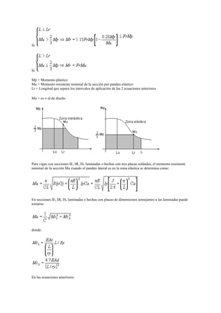 Si
Si
Mp = Momento plástico
Mu = Momento resistente nominal de la sección por pandeo elástico
Lr = Longitud que separa los intervalos de aplicación de las 2 ecuaciones anteriores
Mu = es  al de diseño
Para vigas con secciones IE, IR, IS, laminadas o hechas con tres placas soldadas, el momento resistente
nominal de la sección Mu cuando el pandeo lateral es en la zona elástica se determina como:
En secciones IE, IR, IS, laminadas o hechas con placas de dimensiones semejantes a las laminadas puede
tomarse:
donde:
En las ecuaciones anteriores:
 