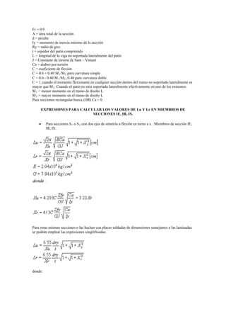 Fr = 0.9
A = área total de la sección
d = peralte
Iy = momento de inercia mínimo de la sección
Ry = radio de giro
t = espedor del patín comprimido
L = longitud de la viga no soportada lateralmente del patín
J = Constante de torsión de Sant – Venant
Ca = alabeo por torsión
C = coeficiente de flexión
C = 0.6 + 0.40 M1/M2 para curvatura simple
C = 0.6 - 0.40 M1/M2 0.40 para curvatura doble
C = 1 cuando el momento flexionante en cualquier sección dentro del tramo no soportado lateralmente es
mayor que M2. Cuando el patín no esta soportado lateralmente efectivamente en uno de los extremos.
M1 = menor momento en el tramo de diseño L
M2 = mayor momento en el tramo de diseño L
Para secciones rectangular hueca (OR) Ca = 0
EXPRESIONES PARA CALCULAR LOS VALORES DE Lu Y Lr EN MIEMBROS DE
SECCIONES IE, IR, IS.
 Para secciones S1 o S2 con dos ejes de simetría a flexión en torno a x . Miembros de sección IE,
IR, IS:
Para estas mismas secciones o las hechas con placas soldadas de dimensiones semejantes a las laminadas
se podrán emplear las expresiones simplificadas:
donde:
 