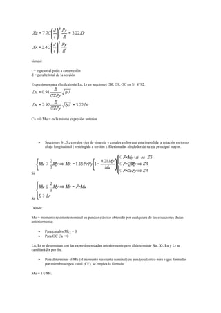 siendo:
t = espesor el patín a compresión
d = peralte total de la sección
Expresiones para el cálculo de Lu, Lr en secciones OR, OS, OC en S1 Y S2.
Ca = 0 Mu = es la misma expresión anterior
 Secciones S3, S4 con dos ejes de simetría y canales en los que esta impedida la rotación en torno
al eje longitudinal ( restringida a torsión ). Flexionadas alrededor de su eje principal mayor.
Si
Si
Donde:
Mu = momento resistente nominal en pandeo elástico obtenido por cualquiera de las ecuaciones dadas
anteriormente:
 Para canales Mc2 = 0
 Para OC Ca = 0
Lu, Lr se determinan con las expresiones dadas anteriormente pero al determinar Xu, Xr, Lu y Lr se
cambiará Zx por Sx.
 Para determinar el Mu (el momento resistente nominal) en pandeo elástico para vigas formadas
por miembros tipos canal (CE), se emplea la fórmula:
Mu = 1/c Mc1
 
