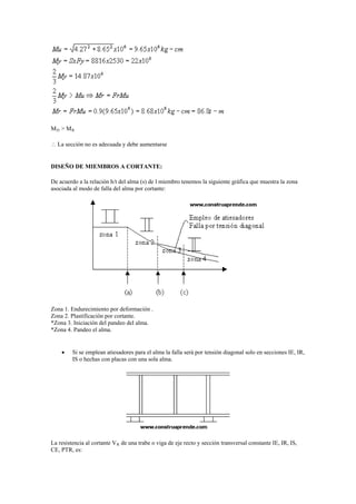 MD > MR
 La sección no es adecuada y debe aumentarse
DISEÑO DE MIEMBROS A CORTANTE:
De acuerdo a la relación h/t del alma (s) de l miembro tenemos la siguiente gráfica que muestra la zona
asociada al modo de falla del alma por cortante:
Zona 1. Endurecimiento por deformación .
Zona 2. Plastificación por cortante.
*Zona 3. Iniciación del pandeo del alma.
*Zona 4. Pandeo el alma.
 Si se emplean atiesadores para el alma la falla será por tensión diagonal solo en secciones IE, IR,
IS o hechas con placas con una sola alma.
La resistencia al cortante VR de una trabe o viga de eje recto y sección transversal constante IE, IR, IS,
CE, PTR, es:
 