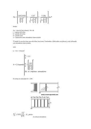 donde:
Aa = área de (las) alma(s) =ht ó dt
t = espesor del alma
h = peralte del alma
d = peralte total
a = separación entre atiesadores transversales
*Cuando la sección tiene una sola alma (secciones I laminadas o fabricadas con placas) y está reforzada
con atiesadores transversales.
nota:
k = 5.0 + 5.0/(a/h)2
En almas no atiesadas h/t  260
el colocar atiesadores
 