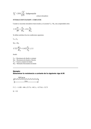 colocar atiesadores
INTERACCION FLEXION - CORTANTE
Cuando se necesitan atiesadores transversales y el cociente VD / MD esta comprendido entre:
Se deben satisfacer las tres condiciones siguientes:
VD VR
MD  MR
donde:
VR = Resistencia de diseño a cortante
MR = Resistencia de diseño a flexión
VD = Fuerza cortante de diseño
MD = Momento flexionante de diseño
Ejemplo:
Determinar la resistencia a cortante de la siguiente viga A-36
F. C. = 1.4 IR = 406 x 53.7 h = 40.3 tv = 0.75 h/t = 53.73
K = 5.0
 