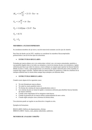 MIEMBROS A FLEXOCOMPRESION
Se consideran miembros de eje recto y sección transversal constante con dos ejes de simetría.
Para fines de diseño con las NTC- metálicas se consideran los miembros flexocomprimidos
pertenecientes a uno de los dos tipos de estructuras:
 ESTRUCTURAS REGULARES:
Formadas por marcos planos con o sin contraventeo vertical, con o sin muros estructurales: paralelos o
casi paralelos ligados entre sí en todos sus entrepisos a través de sistemas de piso con resistencia y rigidez
suficiente para hacer que todos los marcos y muros trabajen en conjunto para soportar las fuerzas laterales
debido al sismo o viento, o para proporcionar a la estructura, la rigidez suficiente para evitar el pandeo en
conjunto bajo cargas verticales. Además todos los marcos deben ser simétricos y todas las columnas de un
entrepiso deberán tener la misma altura aunque haya entrepiso con diferente altura
 ESTRUCTURAS IRREGULARES:
Cuando ocurre alguno de los siguientes casos:
 No esta formada por marcos planos.
 No están los muros paralelos entre sí.
 No forman dos sistemas de marcos perpendiculares entre sí.
 Los sistemas de piso no tienen la rigidez o resistencia suficiente para distribuir fuerzas laterales
de manera uniforme.
 Cuando zonas importantes de los entrepisos están huecas.
 Cuando la geometría de los marcos difiere sustancialmente de unos a otros.
 Cuando algún entrepiso tiene columnas de distinta altura.
Una estructura puede ser regular en una dirección e irregular en otra.
Ejemplos de Estructuras:
REGULARES: Edificios de departamentos, oficinas.
IRREGULARES: Teatros, cines, plantas industriales, auditorios.
METODOS DE ANALISIS Y DISEÑO
 