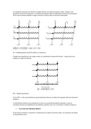 Los elementos mecánicos de diseño se pueden obtener con análisis de primer orden , basados en la
geometría inicial de la estructura; o un análisis de segundo orden considerando al menos los incrementos
de las fuerzas internas debidas a cargas verticales al actuar sobre la estructura deformada.
Xo = Desplazamiento inicial El análisis es interactivo
Cuando sean significativas las cargas axiales se considerará la interacción flexión – carga axial en las
rigideces y cargas de sujeción.
 PA PA PA
KG = Rigidez geométrica
En las NTC- se da un procedimiento aproximado para efectuar el análisis de segundo orden de estructuras
regulares.
La dificultad de diseño esta en proporción inversa a la exactitud del análisis efectuado, ya que se
consideran factores de amplificación que deberán calcularse aún si no se ha hecho el análisis respectivo.
 ANALISIS DE PRIMER ORDEN
Si las fuerzas normales y momentos se obtienen por un análisis de primer orden , los momentos de diseño
se determinarán como:
 