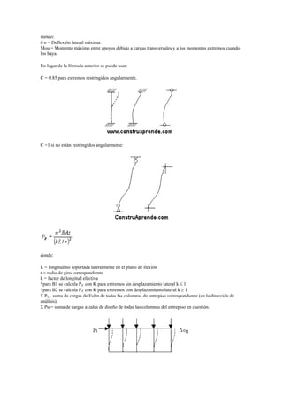 siendo:
 o = Deflexión lateral máxima.
Mou = Momento máximo entre apoyos debido a cargas transversales y a los momentos extremos cuando
los haya.
En lugar de la fórmula anterior se puede usar:
C = 0.85 para extremos restringidos angularmente.
C =1 si no están restringidos angularmente:
donde:
L = longitud no soportada lateralmente en el plano de flexión
r = radio de giro correspondiente
k = factor de longitud efectiva
*para B1 se calcula PE con K para extremos sin desplazamiento lateral k  1
*para B2 se calcula PE con K para extremos con desplazamiento lateral k  1
 PE = suma de cargas de Euler de todas las columnas de entrepiso correspondiente (en la dirección de
análisis).
 Pu = suma de cargas axiales de diseño de todas las columnas del entrepiso en cuestión.
 