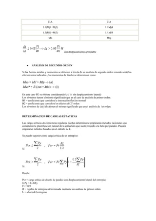 C.A. C.A
1.1(Mj1+Mj3) 1.1Mj4
1.1(Mi1+Mi3) 1.1Mi4
Mti Mtp
con desplazamiento apreciable
 ANALISIS DE SEGUNDO ORDEN
Si las fuerzas axiales y momentos se obtienen a través de un análisis de segundo orden considerando los
efectos antes indicados , los momentos de diseño se determinan como:
En este caso PE se obtiene considerando k  1 ( sin desplazamiento lateral)
Los términos tienen el mismo significado que en el caso de análisis de primer orden.
B1 = coeficiente que considera la interacción flexión normal
B2 = coeficiente que considera los efectos de 2° orden
Los términos de (a) y (b) tienen el mismo significado que en el análisis de 1er orden.
DETERMINACION DE CARGAS ESTATICAS
Las cargas críticas de estructuras regulares pueden determinarse empleando métodos racionales que
consideran la plastificación parcial de la estructura que suele procede a la falla por pandeo. Pueden
emplearse métodos basados en el cálculo de k.
Se puede suponer como carga crítica de un entrepiso:
Si
Si
Donde:
Pcr = carga crítica de diseño de pandeo con desplazamiento lateral del entrepiso
 Py =  AtFy
Fr = 0.9
R = rigidez de entrepiso determinada mediante un análisis de primer orden
L = altura del entrepiso
 