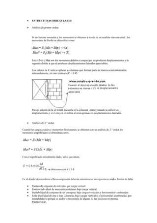  ESTRUCTURAS IRREGULARES
 Análisis de primer orden:
Si las fuerzas normales y los momentos se obtienen a través de un análisis convencional , los
momentos de diseño se obtendrán como:
En (a) Mti y Mtp son los momentos debidos a cargas que no producen desplazamientos y la
segunda debida a que si producen desplazamientos laterales apreciables.
Los valores de C solo se aplican a columnas que forman parte de marcos contraventeados
adecuadamente, en caso contrario C = 0.85
Para el cálculo de K se tendrá encuenta si la columna contraventeada se utiliza sin
desplazamiento y si es mayor se utiliza el nomograma con desplazamientos laterales.
 Análisis de 2 ° orden
Cuando las cargas axiales y momentos flexionantes se obtienen con un análisis de 2 ° orden los
momentos amplificados se obtendrán como:
Con el significado inicialmente dado, salvo que ahora:
PE se determina con k  1.0
En el diseño de miembros a flexocompresión deberán considerarse los siguientes estados límites de falla:
 Pandeo de conjunto de entrepiso por carga vertical.
 Pandeo individual de una o más columnas bajo carga vertical.
 Inestabilidad de conjunto de un entrepiso, bajo cargas verticales y horizontales combinadas.
 Falla individual de una o más columnas, bajo cargas verticales y horizontales combinadas; por
inestabilidad o porque se acabe la resistencia de alguna de las secciones extremas.
Pandeo local.
 