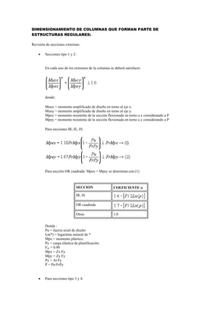 DIMENSIONAMIENTO DE COLUMNAS QUE FORMAN PARTE DE
ESTRUCTURAS REGULARES:
Revisión de secciones extremas:
 Secciones tipo 1 y 2:
En cada uno de los extremos de la columna se deberá satisfacer:
donde:
Muox = momento amplificado de diseño en torno al eje x.
Muoy = momento amplificado de diseño en torno al eje y.
Mpex = momento resistente de la sección flexionada en torno a x considerando a P
Mpey = momento resistente de la sección flexionada en torno a y considerando a P
Para secciones IR, IE, IS:
Para sección OR cuadrada: Mpex = Mpey se determina con (1)
SECCION COEFICIENTE 
IR, IS
OR cuadrada
Otras 1.0
Donde :
Pu = fuerza axial de diseño
Ln(*) = logaritmo natural de *
Mpx = momento plástico.
Py = carga elástica de plastificación.
FR = 0.90
Mpx = Zx Fy
Mpy = Zy Fy
Py = At Fy
P = Pu/FrPy
 Para secciones tipo 3 y 4:
 