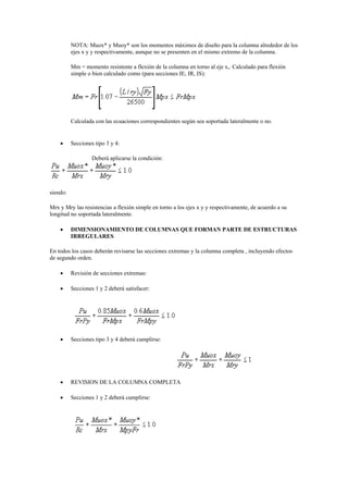 NOTA: Muox* y Muoy* son los momentos máximos de diseño para la columna alrededor de los
ejes x y y respectivamente, aunque no se presenten en el mismo extremo de la columna.
Mm = momento resistente a flexión de la columna en torno al eje x,. Calculado para flexión
simple o bien calculado como (para secciones IE, IR, IS):
Calculada con las ecuaciones correspondientes según sea soportada lateralmente o no.
 Secciones tipo 3 y 4:
Deberá aplicarse la condición:
siendo:
Mrx y Mry las resistencias a flexión simple en torno a los ejes x y y respectivamente, de acuerdo a su
longitud no soportada lateralmente.
 DIMENSIONAMIENTO DE COLUMNAS QUE FORMAN PARTE DE ESTRUCTURAS
IRREGULARES
En todos los casos deberán revisarse las secciones extremas y la columna completa , incluyendo efectos
de segundo orden.
 Revisión de secciones extremas:
 Secciones 1 y 2 deberá satisfacer:
 Secciones tipo 3 y 4 deberá cumplirse:
 REVISION DE LA COLUMNA COMPLETA
 Secciones 1 y 2 deberá cumplirse:
 