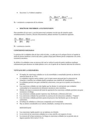  Secciones 3 y 4 deberá cumplirse:
Rc = resistencia a compresion de la columna
 DISEÑO DE MIEMBROS A FLEXOTENSION:
Para miembros de eje recto y sección transversal constante con dos ejes de simetría sujeta
simultáneamente a tensión y flexión (flexotensión), deberá satisfacer la condición siguiente:
Rt = resistencia a tensión
CONEXIONES SOLDADAS
La practica de la soldadura data de hace miles de años , se sabe que en la antigua Grecia se lograba la
unión de piezas metálicas a través del calor y golpes (forja) para obtener piezas compuestas con cierta
resistencia mecánica.
Se define a la soldadura como un proceso del cual se realiza la unión de partes metálicas mediante
calentamiento para alcanzar un estado plástico con o sin el aporte de un material adicional de refuerzo.
VENTAJAS DE LA SOLDADURA
 El empleo de conexiones soldadas en vez de atornilladas o remachadas permite un ahorro de
material (hasta de un 15%).
 La soldadura requiere menos trabajo y por lo tanto menos personal que la colocación de
remaches o tornillos (un soldador puede reemplazar una cuadrilla de remachadores).
 La soldadura permite una gran variedad de conexiones, cosa que no se puede con remaches o
tornillos.
 Las conexiones soldadas son más rígidas que las demás, lo cual permite una verdadera
continuidad en la transmisión de elementos mecánicos entre miembros.
 Debido a la mayor resistencia del metal de aportación las conexiones soldadas permiten una gran
resistencia a la fatiga.
 Las estructuras soldadas pueden repararse muy fácilmente a diferencia del resto.
 Las conexiones soldadas han permitido la construcción de estructuras soldadas y "limpias".
 Las conexiones soldadas permiten ajustes de proyecto más fácilmente que en otro tipo de
conexiones.
 El trabajo de soldadura es silencioso comparado con el remachado.
 Hay un ahorro considerable en el cálculo, detallado y montaje de las estructuras.
DESVENTAJAS
 Las conexiones rígidas puede n no ser óptimas en el diseño .
 La revisión de las conexiones soldadas no es muy sencillo con respecto al resto.
 La creencia de la baja resistencia a la fatiga en conexiones soldadas (no se permite aún en
algunos puentes ferroviarios U.S.A).
 