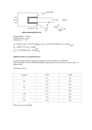 Garganta efectiva = 0.34 cm
Longitud efectiva = 50 cm
Area efectiva = 17 cm2
kg/cm2
kg
kg
TORNILLOS DE ALTA RESISTENCIA
Los tornillos deben satisfacer alguna de las siguientes normas ASTM-325 o ASTM-490.
Todos los tornillos A-325 o A-490 deben apretarse hasta que haya en ellos una tensión mayor o igual a la
siguiente tabla.
Toneladas (métricas)
 tornillo A-325 A-440
½ 5.4 6.8
5/8 8.6 10.9
¾ 12.7 15.9
7/8 17.7 22.2
1 23.1 29.0
1 1/8 25.4 36.3
1 ¼ 32.2 46.3
1 3/8 38.6 54.9
El fuste es el que da la medida.
 