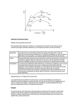 PROYECTO ESTRUCTURAL
Objetivo del proyectista estructural
El proyectista debe aprender a distribuir y a proporcionar las partes de las estructuras de
manera que tengan suficiente resistencia, su montaje sea practico y sean económicas.
Seguridad Las estructuras no solo deben soportar las cargas impuestas (edo. límite de
falla),sino que además las deflexiones y vibraciones resultantes, no sean excesivas
alarmando a los ocupantes, o provoquen agrietamientos (edo límite de servicio)
Costo El proyectista debe siempre procurar abatir los costos de construcción sin reducir la
resistencia, algunas ideas que permiten hacerlo son usando secciones estándar
haciendo detallado simple de conexiones y previendo un mantenimiento sencillo.
Factibilidad Las estructuras diseñadas deben fabricarse y montarse sin problemas, por lo que el
proyectista debe adecuarse al equipo e instalaciones disponibles debiendo
aprender como se realiza la fabricación y el montaje de las estructuras para poder
detallarlas adecuadamente, debiendo aprender tolerancias de montaje,
dimensiones máximas de transporte, especificaciones sobre instalaciones; de tal
manera que el proyectista se sienta capaz de fabricar y montar la estructura que
esta diseñando.
Especificaciones Y Códigos De Construcción
Las especificaciones de diseño de estructuras no se han desarrollado para restringir al
ingeniero sino para proteger al usuario de estas. No todo se encuentra en los reglamentos así
que sin impactar los códigos o especificaciones empleados, la responsabilidad final de la
estructura (seguridad) recae en el ingeniero estructural.
Cargas
Una de las tareas más importantes del proyectista es determinar de la manera más precisa
posible el valor de las cargas que soportará la estructura durante su vida útil, así como su
posición y también determinar las combinaciones más desfavorables que de acuerdo a los
reglamentos pueda presentarse.
 