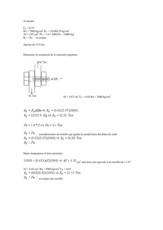 A tensión
FR = 0.75
Rn = 7900 kg/cm2
RT = 16,886.25 kg/cm2
Af = 2.85 cm2
Pu = 1.4 * 1000 Pu = 14000 kg
RT > Pu  se acepta
Apriete de 15.9 ton.
Determine la resistencia de la conexión siguiente:
Af = 5.07 cm2
FR = 0.65 Rn = 3800 kg/cm2
 consideraremos un tornillo que quede la cuerda fuera del plano de corte
Mejor despejamos el área necesaria
cm2
esta área casi equivale a un tornillo de 1 1/8"
Af = 6.42 cm2
Rn = 5060 kg/cm2
FR = 0.65
se acepta este tornillo
 