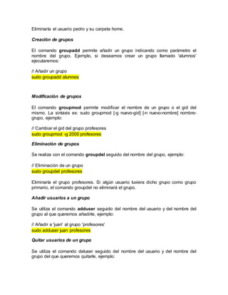 Eliminaría el usuario pedro y su carpeta home.
Creación de grupos
El comando groupadd permite añadir un grupo indicando como parámetro el
nombre del grupo. Ejemplo, si deseamos crear un grupo llamado 'alumnos'
ejecutaremos:
// Añadir un grupo
sudo groupadd alumnos
Modificación de grupos
El comando groupmod permite modificar el nombre de un grupo o el gid del
mismo. La sintaxis es: sudo groupmod [-g nuevo-gid] [-n nuevo-nombre] nombre-
grupo, ejemplo:
// Cambiar el gid del grupo profesores
sudo groupmod -g 2000 profesores
Eliminación de grupos
Se realiza con el comando groupdel seguido del nombre del grupo, ejemplo:
// Eliminación de un grupo
sudo groupdel profesores
Eliminaría el grupo profesores. Si algún usuario tuviera dicho grupo como grupo
primario, el comando groupdel no eliminará el grupo.
Añadir usuarios a un grupo
Se utiliza el comando adduser seguido del nombre del usuario y del nombre del
grupo al que queremos añadirle, ejemplo:
// Añadir a 'juan' al grupo 'profesores'
sudo adduser juan profesores
Quitar usuarios de un grupo
Se utiliza el comando deluser seguido del nombre del usuario y del nombre del
grupo del que queremos quitarle, ejemplo:
 