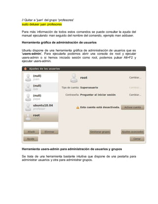 // Quitar a 'juan' del grupo 'profesores'
sudo deluser juan profesores
Para más información de todos estos comandos se puede consultar la ayuda del
manual ejecutando man seguido del nombre del comando, ejemplo man adduser.
Herramienta gráfica de administración de usuarios
Ubuntu dispone de una herramienta gráfica de administración de usuarios que es
'users-admin'. Para ejecutarla podemos abrir una consola de root y ejecutar
users-admin o si hemos iniciado sesión como root, podemos pulsar Alt+F2 y
ejecutar users-admin.
Herramienta users-admin para administración de usuarios y grupos
Se trata de una herramienta bastante intuitiva que dispone de una pestaña para
administrar usuarios y otra para administrar grupos.
 
