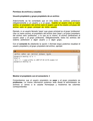 Permisos de archivos y carpetas
Usuario propietario y grupo propietario de un archivo
Anteriormente se ha comentado que en Unix todos los archivos pertenecen
obligatoriamente a un usuario y a un grupo. Cuando un usuario crea un nuevo
archivo, el propietario del archivo será el usuario que lo ha creado y el grupo del
archivo será el grupo principal de dicho usuario.
Ejemplo, si un usuario llamado 'pepe' cuyo grupo principal es el grupo 'profesores'
crea un nuevo archivo, el propietario del archivo será 'pepe' y el grupo propietario
del archivo será 'profesores', o lo que es lo mismo, el archivo pertenecerá al
usuario pepe y al grupo profesores. Obligatoriamente, todos los archivos del
sistema pertenecen a algún usuario y a algún grupo.
Con el comando ls añadiendo la opción -l (formato largo) podemos visualizar el
usuario propietario y el grupo propietario del archivo, ejemplo:
Mostrar el propietario con el comando ls -l
Comprobamos que el usuario propietario es pepe y el grupo propietario es
profesores. La misma información podemos verla desde el administrador de
archivos si vamos a la carpeta /home/pepe y mostramos las columnas
correspondientes:
 
