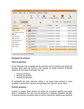 Navegador de archivos
Tipos de permisos
En los Sistemas Unix, la gestión de los permisos que los usuarios y los grupos de
usuarios tienen sobre los archivos y las carpetas, se realiza mediante un sencillo
esquema de tres tipos de permisos que son:
 Permiso de lectura
 Permiso de escritura
 Permiso de ejecución
El significado de estos permisos difiere si se tienen sobre archivos o sobre
carpetas. A continuación veremos el significado para cada uno de los casos:
Permiso de lectura
Cuando un usuario tiene permiso de lectura de un archivo significa que puede
leerlo o visualizarlo, bien sea con una aplicación o mediante comandos. Ejemplo,
si tenemos permiso de lectura sobre el archivo examen.txt, significa que podemos
 