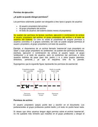 Permiso de ejecución
¿A quién se puede otorgar permisos?
Los permisos solamente pueden ser otorgados a tres tipos o grupos de usuarios:
 Al usuario propietario del archivo
 Al grupo propietario del archivo
 Al resto de usuarios del sistema (todos menos el propietario)
Se pueden dar permisos de lectura, escritura, ejecución ó combinación de ambos
al usuario propietario del archivo, al grupo propietario del archivo o al resto de
usuarios del sistema. En Unix no existe la posibilidad de asignar permisos a
usuarios concretos ni a grupos concretos, tan solo se puede asignar permisos al
usuario propietario, al grupo propietario o al resto de usuarios.
Ejemplo, si disponemos de un archivo llamado 'examen.txt' cuyo propietario es
'pepe' y cuyo grupo propietario es 'profesores', se pueden dar permisos de lectura,
escritura, ejecución ó combinación de ambos al usuario 'pepe', al grupo
'profesores' y al resto de usuarios, pero no podremos dar permisos a otros
usuarios distintos de pepe (juan, luis, pedro,...) ni a otros grupos (alumnos,
directivos, personal,...) ya que el esquema Unix no lo permite.
Supongamos que la siguiente figura representa los permisos de examen.txt:
Permisos de archivo
El usuario propietario (pepe) podrá leer y escribir en el documento. Los
pertenecientes al grupo profesores podrán leerlo y el resto no podrá hacer nada.
Si deseo que otros usuarios tengan algún permiso sobre el archivo 'examen.txt',
no me quedará más remedio que incluirlos en el grupo profesores u otorgar el
 