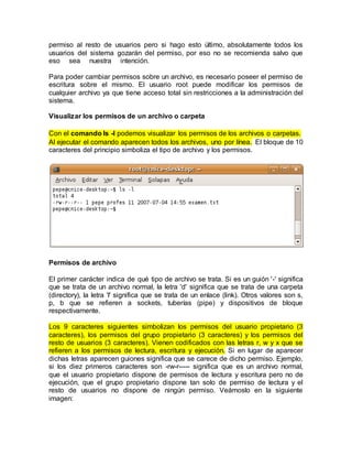 permiso al resto de usuarios pero si hago esto último, absolutamente todos los
usuarios del sistema gozarán del permiso, por eso no se recomienda salvo que
eso sea nuestra intención.
Para poder cambiar permisos sobre un archivo, es necesario poseer el permiso de
escritura sobre el mismo. El usuario root puede modificar los permisos de
cualquier archivo ya que tiene acceso total sin restricciones a la administración del
sistema.
Visualizar los permisos de un archivo o carpeta
Con el comando ls -l podemos visualizar los permisos de los archivos o carpetas.
Al ejecutar el comando aparecen todos los archivos, uno por línea. El bloque de 10
caracteres del principio simboliza el tipo de archivo y los permisos.
Permisos de archivo
El primer carácter indica de qué tipo de archivo se trata. Si es un guión '-' significa
que se trata de un archivo normal, la letra 'd' significa que se trata de una carpeta
(directory), la letra 'l' significa que se trata de un enlace (link). Otros valores son s,
p, b que se refieren a sockets, tuberías (pipe) y dispositivos de bloque
respectivamente.
Los 9 caracteres siguientes simbolizan los permisos del usuario propietario (3
caracteres), los permisos del grupo propietario (3 caracteres) y los permisos del
resto de usuarios (3 caracteres). Vienen codificados con las letras r, w y x que se
refieren a los permisos de lectura, escritura y ejecución. Si en lugar de aparecer
dichas letras aparecen guiones significa que se carece de dicho permiso. Ejemplo,
si los diez primeros caracteres son -rw-r----- significa que es un archivo normal,
que el usuario propietario dispone de permisos de lectura y escritura pero no de
ejecución, que el grupo propietario dispone tan solo de permiso de lectura y el
resto de usuarios no dispone de ningún permiso. Veámoslo en la siguiente
imagen:
 