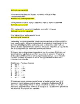 # chmod o-w examen.txt
// Dar permiso de ejecución al grupo propietario sobre el archivo
'/usr/bin/games/tetris'
# chmod g+x /usr/bin/games/tetris
// Dar permiso de lectura al grupo propietario sobre el archivo 'examen.txt'
# chmod g+r examen.txt
// Se pueden poner varios permisos juntos separados por comas
# chmod u+w,g-r,o-r examen.txt
// Se pueden poner varios usuarios juntos
# chmod ug+w examen.txt
La segunda forma de representar los permisos es mediante un código numérico
cuya transformación al binario representaría la activación o desactivación de los
permisos. El código numérico está compuesto por tres cifras entre 0 y 7. La
primera de ellas representaría los permisos del usuario propietario, la segunda los
del grupo propietario y la tercera los del resto de usuarios.
En binario, las combinaciones representan el tipo de permisos. El bit más a la
derecha (menos significativo) se refiere al permiso de ejecución (1=activar y
0=desactivar). El bit central se refiere al permiso de escritura y el bit más a la
izquierda se refiere al permiso de lectura. La siguiente tabla muestra las 8
combinaciones posibles:
Cód Binario Permisos efectivos
0 0 0 0 - - -
1 0 0 1 - - x
2 0 1 0 - w -
3 0 1 1 - w x
4 1 0 0 r - -
5 1 0 1 r - x
6 1 1 0 r w -
7 1 1 1 r w x
Si deseamos otorgar sólo permiso de lectura, el código a utilizar es el 4. Si
deseamos otorgar sólo permiso de lectura y ejecución, el código es el 5. Si
deseamos otorgar sólo permiso de lectura y escritura, el código es el 6. Si
deseamos otorgar todos los permisos, el código es el 7. Si deseamos quitar todos
los permisos, el código es el 0. Ejemplos:
 