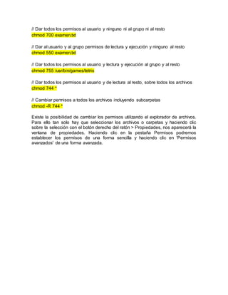 // Dar todos los permisos al usuario y ninguno ni al grupo ni al resto
chmod 700 examen.txt
// Dar al usuario y al grupo permisos de lectura y ejecución y ninguno al resto
chmod 550 examen.txt
// Dar todos los permisos al usuario y lectura y ejecución al grupo y al resto
chmod 755 /usr/bin/games/tetris
// Dar todos los permisos al usuario y de lectura al resto, sobre todos los archivos
chmod 744 *
// Cambiar permisos a todos los archivos incluyendo subcarpetas
chmod -R 744 *
Existe la posibilidad de cambiar los permisos utilizando el explorador de archivos.
Para ello tan solo hay que seleccionar los archivos o carpetas y haciendo clic
sobre la selección con el botón derecho del ratón > Propiedades, nos aparecerá la
ventana de propiedades. Haciendo clic en la pestaña Permisos podremos
establecer los permisos de una forma sencilla y haciendo clic en 'Permisos
avanzados' de una forma avanzada.
 