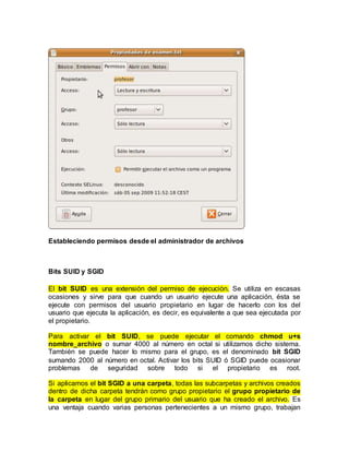 Estableciendo permisos desde el administrador de archivos
Bits SUID y SGID
El bit SUID es una extensión del permiso de ejecución. Se utiliza en escasas
ocasiones y sirve para que cuando un usuario ejecute una aplicación, ésta se
ejecute con permisos del usuario propietario en lugar de hacerlo con los del
usuario que ejecuta la aplicación, es decir, es equivalente a que sea ejecutada por
el propietario.
Para activar el bit SUID, se puede ejecutar el comando chmod u+s
nombre_archivo o sumar 4000 al número en octal si utilizamos dicho sistema.
También se puede hacer lo mismo para el grupo, es el denominado bit SGID
sumando 2000 al número en octal. Activar los bits SUID ó SGID puede ocasionar
problemas de seguridad sobre todo si el propietario es root.
Si aplicamos el bit SGID a una carpeta, todas las subcarpetas y archivos creados
dentro de dicha carpeta tendrán como grupo propietario el grupo propietario de
la carpeta en lugar del grupo primario del usuario que ha creado el archivo. Es
una ventaja cuando varias personas pertenecientes a un mismo grupo, trabajan
 