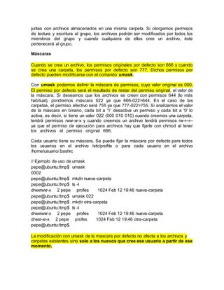 juntas con archivos almacenados en una misma carpeta. Si otorgamos permisos
de lectura y escritura al grupo, los archivos podrán ser modificados por todos los
miembros del grupo y cuando cualquiera de ellos cree un archivo, éste
pertenecerá al grupo.
Máscaras
Cuando se crea un archivo, los permisos originales por defecto son 666 y cuando
se crea una carpeta, los permisos por defecto son 777. Dichos permisos por
defecto pueden modificarse con el comando umask.
Con umask podemos definir la máscara de permisos, cuyo valor original es 000.
El permiso por defecto será el resultado de restar del permiso original, el valor de
la máscara. Si deseamos que los archivos se creen con permisos 644 (lo más
habitual), pondremos máscara 022 ya que 666-022=644. En el caso de las
carpetas, el permiso efectivo será 755 ya que 777-022=755. Si analizamos el valor
de la máscara en binario, cada bit a '1' desactiva un permiso y cada bit a '0' lo
activa, es decir, si tiene un valor 022 (000 010 010) cuando creemos una carpeta,
tendrá permisos rwxr-xr-x y cuando creemos un archivo tendrá permisos rw-r--r--
ya que el permiso de ejecución para archivos hay que fijarle con chmod al tener
los archivos el permiso original 666.
Cada usuario tiene su máscara. Se puede fijar la máscara por defecto para todos
los usuarios en el archivo /etc/profile o para cada usuario en el archivo
/home/usuario/.bashrc
// Ejemplo de uso de umask
pepe@ubuntu:/tmp$ umask
0002
pepe@ubuntu:/tmp$ mkdir nueva-carpeta
pepe@ubuntu:/tmp$ ls -l
drwxrwxr-x 2 pepe profes 1024 Feb 12 19:46 nueva-carpeta
pepe@ubuntu:/tmp$ umask 022
pepe@ubuntu:/tmp$ mkdir otra-carpeta
pepe@ubuntu:/tmp$ ls -l
drwxrwxr-x 2 pepe profes 1024 Feb 12 19:46 nueva-carpeta
drwxr-xr-x 2 pepe profes 1024 Feb 12 19:46 otra-carpeta
pepe@ubuntu:/tmp$
La modificación con umask de la mascara por defecto no afecta a los archivos y
carpetas existentes sino solo a los nuevos que cree ese usuario a partir de ese
momento.
 