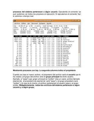 procesos del sistema pertenecen a algún usuario. Ejecutando el comando 'ps
aux' podemos ver todos los procesos en ejecución. Si ejecutamos el comando 'top'
lo veremos a tiempo real.
Mostrando procesos con top. La segunda columna indica el propietario
Cuando se crea un nuevo archivo, el propietario del archivo será el usuario que lo
ha creado y el grupo del archivo será el grupo principal de dicho usuario.
Ejemplo, si "pepe" cuyo grupo principal es "profes" crea un nuevo archivo llamado
examen.txt, el propietario de examen.txt será "pepe" y el grupo propietario será
"profes", o lo que es lo mismo, el archivo pertenecerá al usuario pepe y al grupo
profes. Obligatoriamente, todos los archivos del sistema pertenecen a algún
usuario y a algún grupo.
 