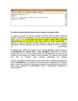 El archivo examen.txt pertenece al usuario pepe y al grupo profes
La cuenta de usuario le permite acceder al sistema tanto de forma presencial
(sentado delante del ordenador) como de forma remota accediendo desde otro
equipo por la red. Los permisos que tiene el usuario cuando utiliza el sistema
presencialmente son los mismos que tiene cuando lo hace remotamente. Lo
habitual es utilizar el sistema de forma remota ya que al ser Unix un sistema
multiusuario, la única forma de que varios usuarios lo utilicen de forma simultánea
es remotamente.
El sistema Unix codifica los usuarios con un número diferente a cada uno que es
el identificador de usuario (uid = User IDentifier). Internamente el sistema
trabaja con el uid, no con el nombre del usuario. Normalmente a los usuarios que
creemos se les asignan uids desde 1000 en adelante. Los números uid menores
que 100 se reservan para usuarios especiales del sistema.
En Unix, por defecto, la información de los usuarios de un sistema se guarda en el
archivo /etc/passwd. Es un archivo de texto que puede visualizarse con cualquier
editor. Cada linea del archivo /etc/passwd almacena los parámetros de un usuario.
Solo puede modificarlo el administrador (root). A continuación mostramos el
archivo passwd:
 