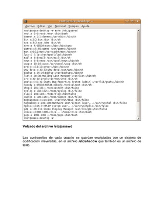 Volcado del archivo /etc/passwd
Las contraseñas de cada usuario se guardan encriptadas con un sistema de
codificación irreversible, en el archivo /etc/shadow que también es un archivo de
texto.
 