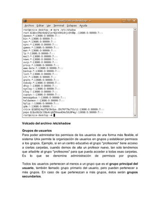 Volcado del archivo /etc/shadow
Grupos de usuarios
Para poder administrar los permisos de los usuarios de una forma más flexible, el
sistema Unix permite la organización de usuarios en grupos y establecer permisos
a los grupos. Ejemplo, si en un centro educativo el grupo "profesores" tiene acceso
a ciertas carpetas, cuando demos de alta un profesor nuevo, tan solo tendremos
que añadirle al grupo "profesores" para que pueda acceder a todas esas carpetas.
Es lo que se denomina administración de permisos por grupos.
Todos los usuarios pertenecen al menos a un grupo que es el grupo principal del
usuario, también llamado grupo primario del usuario, pero pueden pertenecer a
más grupos. En caso de que pertenezcan a más grupos, éstos serán grupos
secundarios.
 
