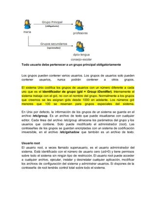 Todo usuario debe pertenecer a un grupo principal obligatoriamente
Los grupos pueden contener varios usuarios. Los grupos de usuarios solo pueden
contener usuarios, nunca podrán contener a otros grupos.
El sistema Unix codifica los grupos de usuarios con un número diferente a cada
uno que es el identificador de grupo (gid = Group IDentifier). Internamente el
sistema trabaja con el gid, no con el nombre del grupo. Normalmente a los grupos
que creemos se les asignan gids desde 1000 en adelante. Los números gid
menores que 100 se reservan para grupos especiales del sistema.
En Unix por defecto, la información de los grupos de un sistema se guarda en el
archivo /etc/group. Es un archivo de texto que puede visualizarse con cualquier
editor. Cada línea del archivo /etc/group almacena los parámetros del grupo y los
usuarios que contiene. Solo puede modificarlo el administrador (root). Las
contraseñas de los grupos se guardan encriptadas con un sistema de codificación
irreversible, en el archivo /etc/gshadow que también es un archivo de texto.
Usuario root
El usuario root, a veces llamado superusuario, es el usuario administrador del
sistema. Está identificado con el número de usuario cero (uid=0) y tiene permisos
sobre todo el sistema sin ningún tipo de restricción. El usuario root puede acceder
a cualquier archivo, ejecutar, instalar y desinstalar cualquier aplicación, modificar
los archivos de configuración del sistema y administrar usuarios. Si dispones de la
contraseña de root tendrás control total sobre todo el sistema.
 