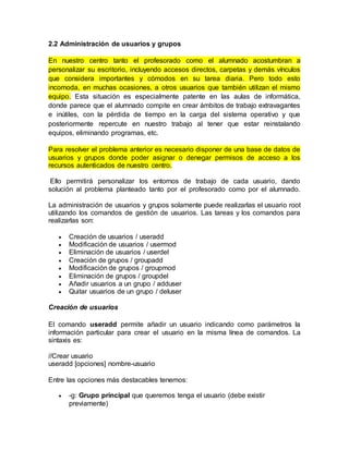 2.2 Administración de usuarios y grupos
En nuestro centro tanto el profesorado como el alumnado acostumbran a
personalizar su escritorio, incluyendo accesos directos, carpetas y demás vínculos
que considera importantes y cómodos en su tarea diaria. Pero todo esto
incomoda, en muchas ocasiones, a otros usuarios que también utilizan el mismo
equipo. Esta situación es especialmente patente en las aulas de informática,
donde parece que el alumnado compite en crear ámbitos de trabajo extravagantes
e inútiles, con la pérdida de tiempo en la carga del sistema operativo y que
posteriormente repercute en nuestro trabajo al tener que estar reinstalando
equipos, eliminando programas, etc.
Para resolver el problema anterior es necesario disponer de una base de datos de
usuarios y grupos donde poder asignar o denegar permisos de acceso a los
recursos autenticados de nuestro centro.
Ello permitirá personalizar los entornos de trabajo de cada usuario, dando
solución al problema planteado tanto por el profesorado como por el alumnado.
La administración de usuarios y grupos solamente puede realizarlas el usuario root
utilizando los comandos de gestión de usuarios. Las tareas y los comandos para
realizarlas son:
 Creación de usuarios / useradd
 Modificación de usuarios / usermod
 Eliminación de usuarios / userdel
 Creación de grupos / groupadd
 Modificación de grupos / groupmod
 Eliminación de grupos / groupdel
 Añadir usuarios a un grupo / adduser
 Quitar usuarios de un grupo / deluser
Creación de usuarios
El comando useradd permite añadir un usuario indicando como parámetros la
información particular para crear el usuario en la misma línea de comandos. La
sintaxis es:
//Crear usuario
useradd [opciones] nombre-usuario
Entre las opciones más destacables tenemos:
 -g: Grupo principal que queremos tenga el usuario (debe existir
previamente)
 
