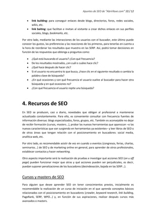 Apuntes de SEO de “Abrirllave.com” 10 / 12
 link building: para conseguir enlaces desde blogs, directorios, foros, redes sociales,
wikis, etc.
 link baiting: que facilitan e invitan al visitante a crear dichos enlaces en sus perfiles
sociales, blogs, bookmarks, etc.
Por otro lado, mediante las interacciones de los usuarios con el buscador, este último puede
conocer los gustos, las preferencias y las reacciones de los primeros, para tenerlas en cuenta a
la hora de reordenar los resultados que muestra en las SERP. Así, podrá tomar decisiones en
función de las respuestas que obtenga a preguntas como:
 ¿Qué está buscando el usuario? ¿Con qué frecuencia?
 De los resultados mostrados, ¿en cuál o cuáles hace clic?
 ¿Qué hace después de hacer clic?
 Si el usuario no encuentra lo que busca, ¿hace clic en el siguiente resultado o cambia la
palabra clave de búsqueda?
 ¿En qué ocasiones y con qué frecuencia el usuario vuelve al buscador para hacer otra
búsqueda y en qué ocasiones no?
 ¿Con qué frecuencia el usuario repite una búsqueda?
4. Recursos de SEO
En SEO se producen, casi a diario, novedades que obligan al profesional a mantenerse
actualizado constantemente. Para ello, es conveniente consultar con frecuencia fuentes de
información diversas: blogs especializados, foros, grupos, etc. También es aconsejable no dejar
de recibir formación (cursos, masters...), probar las nuevas herramientas que aparezcan –o las
nuevas características que van surgiendo en herramientas ya existentes– y leer libros de SEO o
de otras áreas que tengan relación con el posicionamiento en buscadores: social media,
analítica web, etc.
Por otro lado, es recomendable asistir de vez en cuando a eventos (congresos, ferias, charlas,
seminarios...) de SEO y de marketing online en general, para aprender de otros profesionales,
establecer contactos y hacer networking.
Otro aspecto importante será la realización de pruebas e investigar qué acciones SEO (on u off
page) pueden funcionar mejor que otras y qué acciones pueden ser perjudiciales, es decir,
puedan suponer penalizaciones de los buscadores (desindexación, bajada en las SERP...).
Cursos y masters de SEO
Para alguien que desee aprender SEO sin tener conocimientos previos, inicialmente es
recomendable la realización de un curso de iniciación en el que aprenda conceptos básicos
relacionados con el posicionamiento en buscadores (crawler, keyword research, link building,
PageRank, SERP, WPO...) y, en función de sus aspiraciones, realizar después cursos más
avanzados o masters.
 