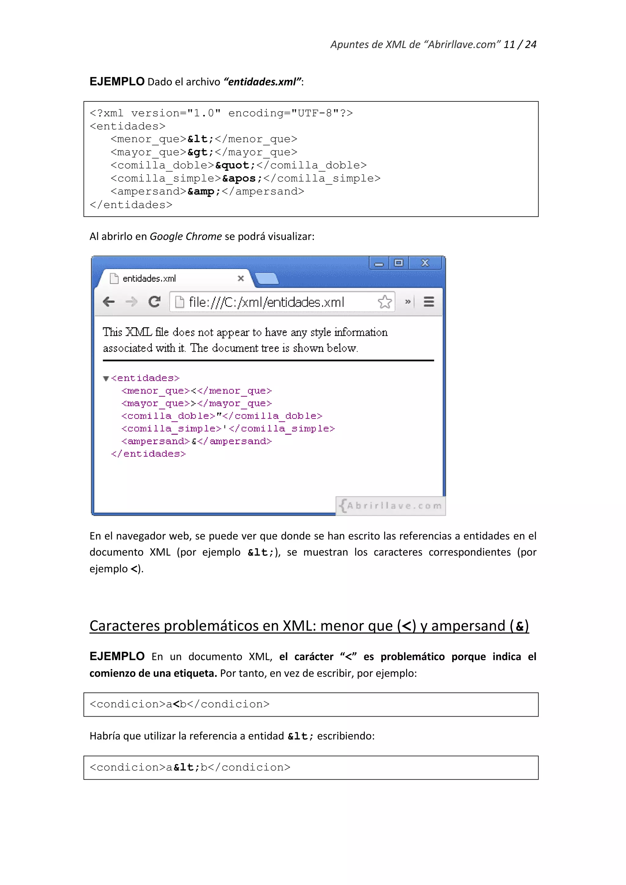 Apuntes de XML de “Abrirllave.com” 11 / 24
EJEMPLO Dado el archivo “entidades.xml”:
<?xml version="1.0" encoding="UTF-8"?>
<entidades>
<menor_que>&lt;</menor_que>
<mayor_que>&gt;</mayor_que>
<comilla_doble>&quot;</comilla_doble>
<comilla_simple>&apos;</comilla_simple>
<ampersand>&amp;</ampersand>
</entidades>
Al abrirlo en Google Chrome se podrá visualizar:
En el navegador web, se puede ver que donde se han escrito las referencias a entidades en el
documento XML (por ejemplo &lt;), se muestran los caracteres correspondientes (por
ejemplo <).
Caracteres problemáticos en XML: menor que (<) y ampersand (&)
EJEMPLO En un documento XML, el carácter “<” es problemático porque indica el
comienzo de una etiqueta. Por tanto, en vez de escribir, por ejemplo:
<condicion>a<b</condicion>
Habría que utilizar la referencia a entidad &lt; escribiendo:
<condicion>a&lt;b</condicion>
 