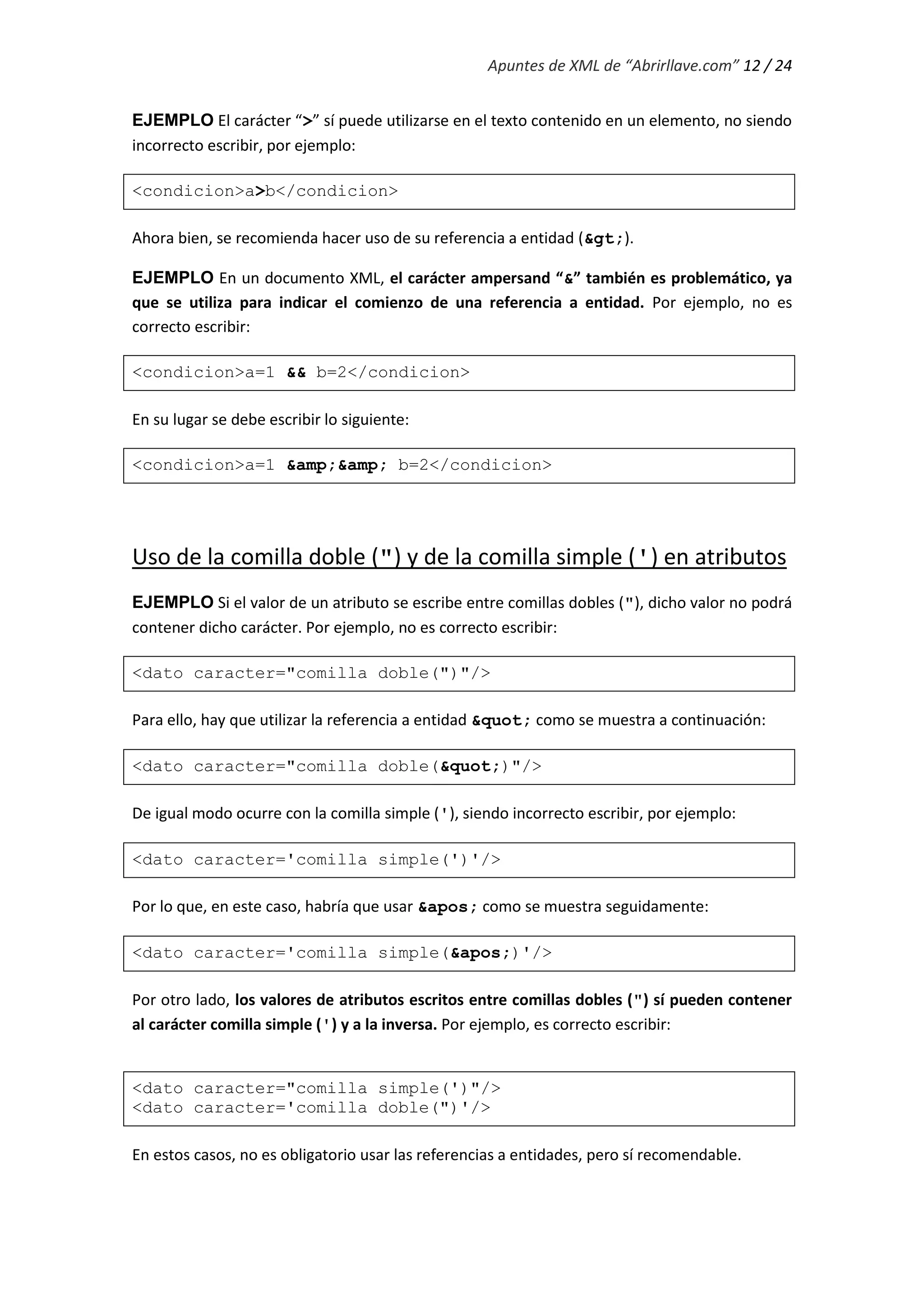 Apuntes de XML de “Abrirllave.com” 12 / 24
EJEMPLO El carácter “>” sí puede utilizarse en el texto contenido en un elemento, no siendo
incorrecto escribir, por ejemplo:
<condicion>a>b</condicion>
Ahora bien, se recomienda hacer uso de su referencia a entidad (&gt;).
EJEMPLO En un documento XML, el carácter ampersand “&” también es problemático, ya
que se utiliza para indicar el comienzo de una referencia a entidad. Por ejemplo, no es
correcto escribir:
<condicion>a=1 && b=2</condicion>
En su lugar se debe escribir lo siguiente:
<condicion>a=1 &amp;&amp; b=2</condicion>
Uso de la comilla doble (") y de la comilla simple (') en atributos
EJEMPLO Si el valor de un atributo se escribe entre comillas dobles ("), dicho valor no podrá
contener dicho carácter. Por ejemplo, no es correcto escribir:
<dato caracter="comilla doble(")"/>
Para ello, hay que utilizar la referencia a entidad &quot; como se muestra a continuación:
<dato caracter="comilla doble(&quot;)"/>
De igual modo ocurre con la comilla simple ('), siendo incorrecto escribir, por ejemplo:
<dato caracter='comilla simple(')'/>
Por lo que, en este caso, habría que usar &apos; como se muestra seguidamente:
<dato caracter='comilla simple(&apos;)'/>
Por otro lado, los valores de atributos escritos entre comillas dobles (") sí pueden contener
al carácter comilla simple (') y a la inversa. Por ejemplo, es correcto escribir:
<dato caracter="comilla simple(')"/>
<dato caracter='comilla doble(")'/>
En estos casos, no es obligatorio usar las referencias a entidades, pero sí recomendable.
 