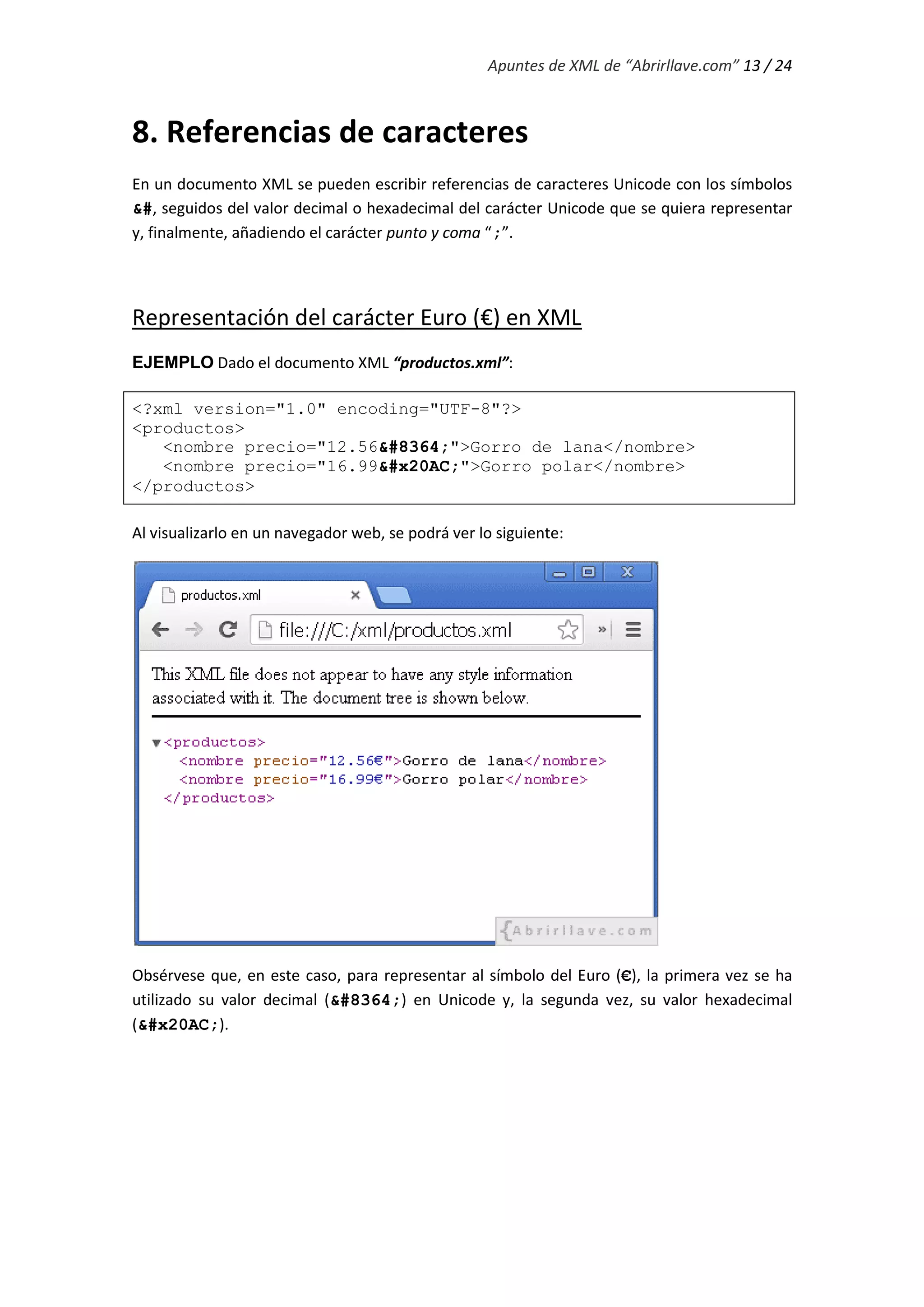 Apuntes de XML de “Abrirllave.com” 13 / 24
8. Referencias de caracteres
En un documento XML se pueden escribir referencias de caracteres Unicode con los símbolos
&#, seguidos del valor decimal o hexadecimal del carácter Unicode que se quiera representar
y, finalmente, añadiendo el carácter punto y coma “;”.
Representación del carácter Euro (€) en XML
EJEMPLO Dado el documento XML “productos.xml”:
<?xml version="1.0" encoding="UTF-8"?>
<productos>
<nombre precio="12.56&#8364;">Gorro de lana</nombre>
<nombre precio="16.99&#x20AC;">Gorro polar</nombre>
</productos>
Al visualizarlo en un navegador web, se podrá ver lo siguiente:
Obsérvese que, en este caso, para representar al símbolo del Euro (€), la primera vez se ha
utilizado su valor decimal (&#8364;) en Unicode y, la segunda vez, su valor hexadecimal
(&#x20AC;).
 