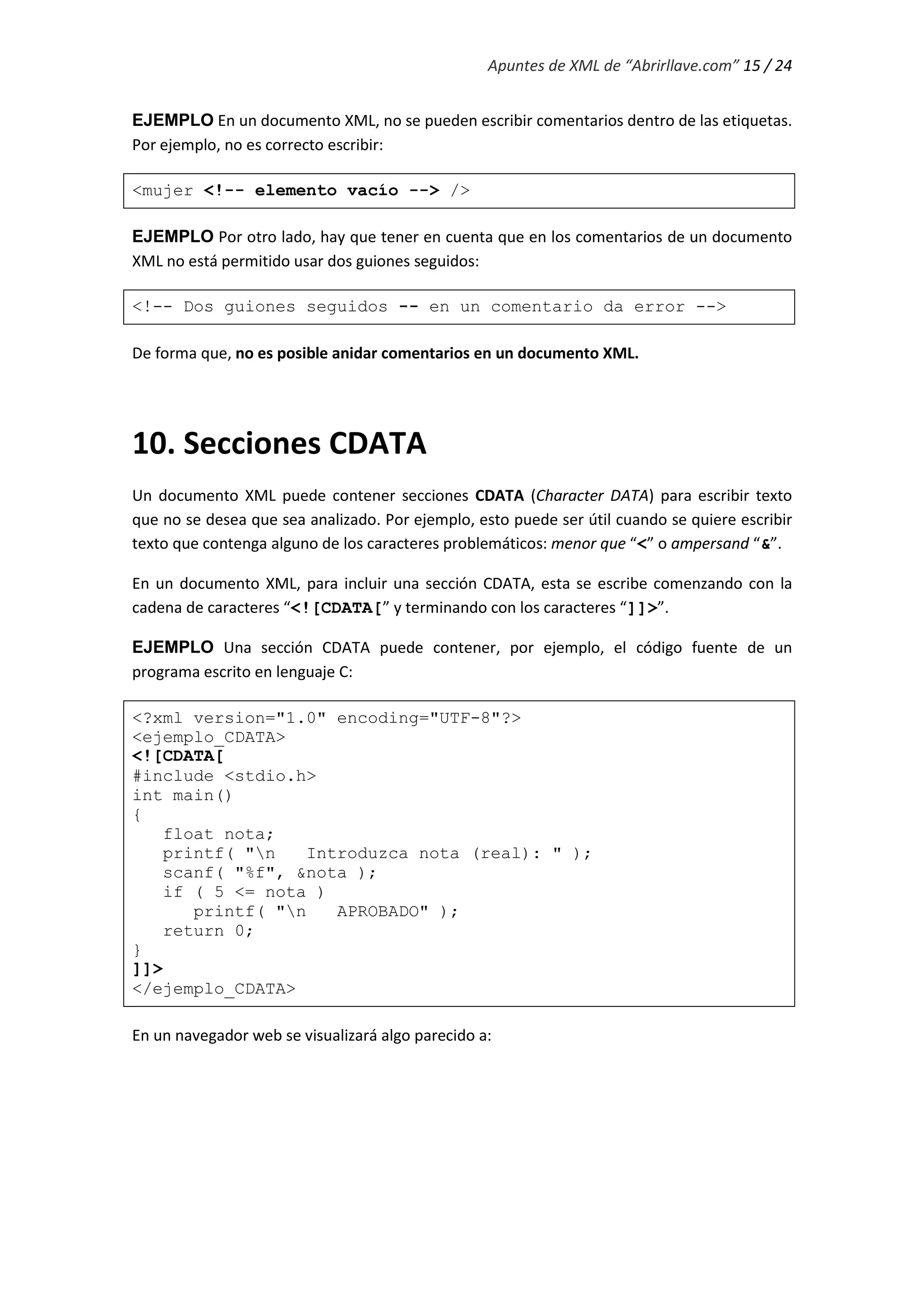 Apuntes de XML de “Abrirllave.com” 15 / 24
EJEMPLO En un documento XML, no se pueden escribir comentarios dentro de las etiquetas.
Por ejemplo, no es correcto escribir:
<mujer <!-- elemento vacío --> />
EJEMPLO Por otro lado, hay que tener en cuenta que en los comentarios de un documento
XML no está permitido usar dos guiones seguidos:
<!-- Dos guiones seguidos -- en un comentario da error -->
De forma que, no es posible anidar comentarios en un documento XML.
10. Secciones CDATA
Un documento XML puede contener secciones CDATA (Character DATA) para escribir texto
que no se desea que sea analizado. Por ejemplo, esto puede ser útil cuando se quiere escribir
texto que contenga alguno de los caracteres problemáticos: menor que “<” o ampersand “&”.
En un documento XML, para incluir una sección CDATA, esta se escribe comenzando con la
cadena de caracteres “<![CDATA[” y terminando con los caracteres “]]>”.
EJEMPLO Una sección CDATA puede contener, por ejemplo, el código fuente de un
programa escrito en lenguaje C:
<?xml version="1.0" encoding="UTF-8"?>
<ejemplo_CDATA>
<![CDATA[
#include <stdio.h>
int main()
{
float nota;
printf( "n Introduzca nota (real): " );
scanf( "%f", &nota );
if ( 5 <= nota )
printf( "n APROBADO" );
return 0;
}
]]>
</ejemplo_CDATA>
En un navegador web se visualizará algo parecido a:
 