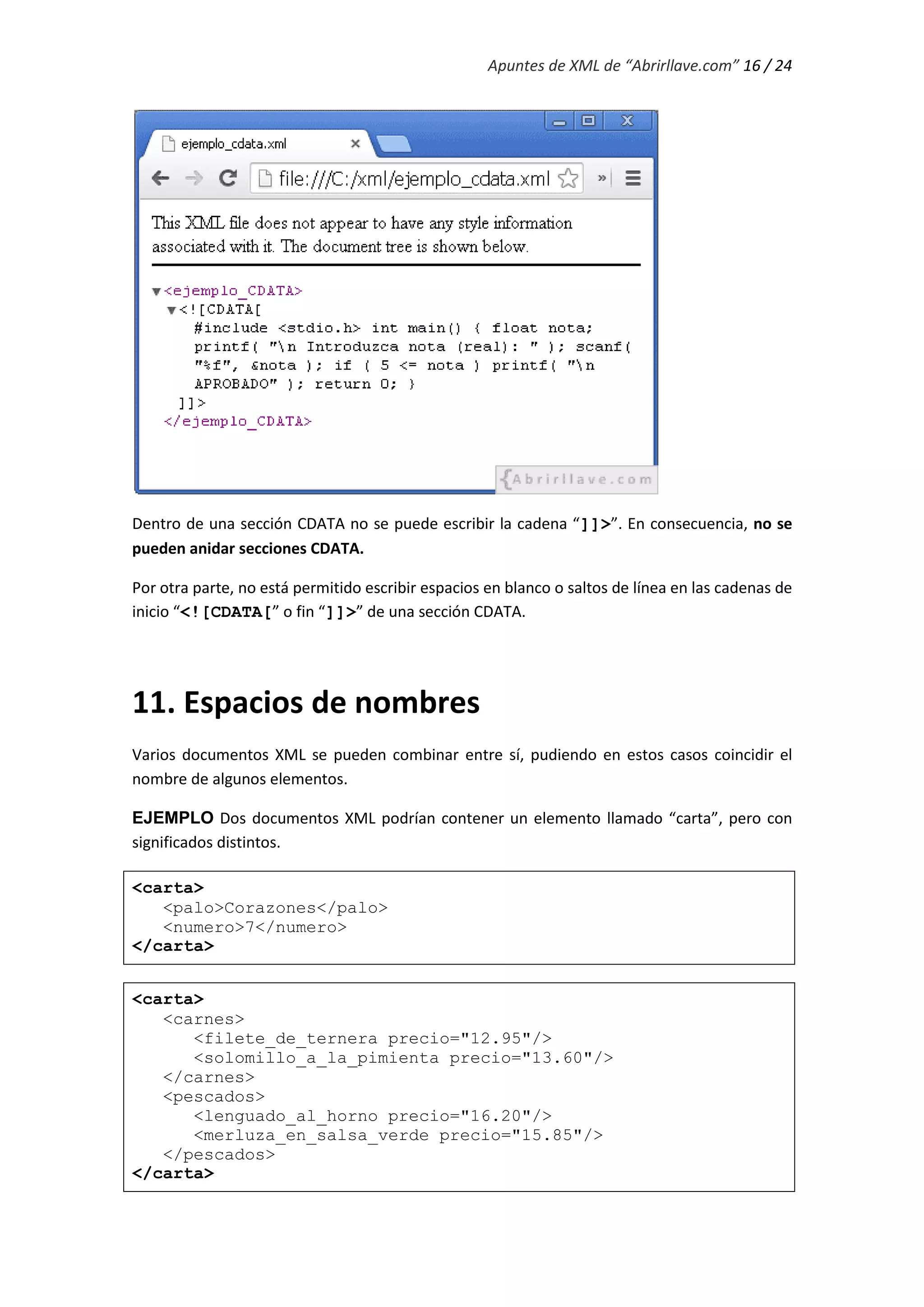 Apuntes de XML de “Abrirllave.com” 16 / 24
Dentro de una sección CDATA no se puede escribir la cadena “]]>”. En consecuencia, no se
pueden anidar secciones CDATA.
Por otra parte, no está permitido escribir espacios en blanco o saltos de línea en las cadenas de
inicio “<![CDATA[” o fin “]]>” de una sección CDATA.
11. Espacios de nombres
Varios documentos XML se pueden combinar entre sí, pudiendo en estos casos coincidir el
nombre de algunos elementos.
EJEMPLO Dos documentos XML podrían contener un elemento llamado “carta”, pero con
significados distintos.
<carta>
<palo>Corazones</palo>
<numero>7</numero>
</carta>
<carta>
<carnes>
<filete_de_ternera precio="12.95"/>
<solomillo_a_la_pimienta precio="13.60"/>
</carnes>
<pescados>
<lenguado_al_horno precio="16.20"/>
<merluza_en_salsa_verde precio="15.85"/>
</pescados>
</carta>
 