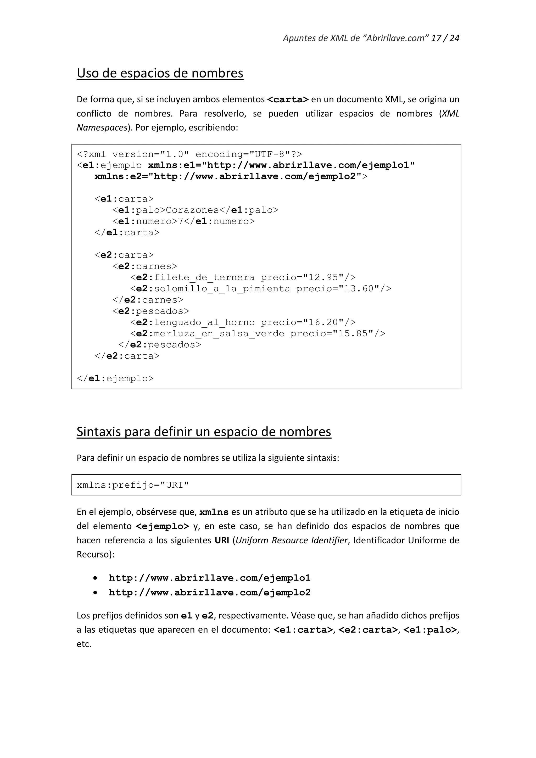 Apuntes de XML de “Abrirllave.com” 17 / 24
Uso de espacios de nombres
De forma que, si se incluyen ambos elementos <carta> en un documento XML, se origina un
conflicto de nombres. Para resolverlo, se pueden utilizar espacios de nombres (XML
Namespaces). Por ejemplo, escribiendo:
<?xml version="1.0" encoding="UTF-8"?>
<e1:ejemplo xmlns:e1="http://www.abrirllave.com/ejemplo1"
xmlns:e2="http://www.abrirllave.com/ejemplo2">
<e1:carta>
<e1:palo>Corazones</e1:palo>
<e1:numero>7</e1:numero>
</e1:carta>
<e2:carta>
<e2:carnes>
<e2:filete_de_ternera precio="12.95"/>
<e2:solomillo_a_la_pimienta precio="13.60"/>
</e2:carnes>
<e2:pescados>
<e2:lenguado_al_horno precio="16.20"/>
<e2:merluza_en_salsa_verde precio="15.85"/>
</e2:pescados>
</e2:carta>
</e1:ejemplo>
Sintaxis para definir un espacio de nombres
Para definir un espacio de nombres se utiliza la siguiente sintaxis:
xmlns:prefijo="URI"
En el ejemplo, obsérvese que, xmlns es un atributo que se ha utilizado en la etiqueta de inicio
del elemento <ejemplo> y, en este caso, se han definido dos espacios de nombres que
hacen referencia a los siguientes URI (Uniform Resource Identifier, Identificador Uniforme de
Recurso):
 http://www.abrirllave.com/ejemplo1
 http://www.abrirllave.com/ejemplo2
Los prefijos definidos son e1 y e2, respectivamente. Véase que, se han añadido dichos prefijos
a las etiquetas que aparecen en el documento: <e1:carta>, <e2:carta>, <e1:palo>,
etc.
 