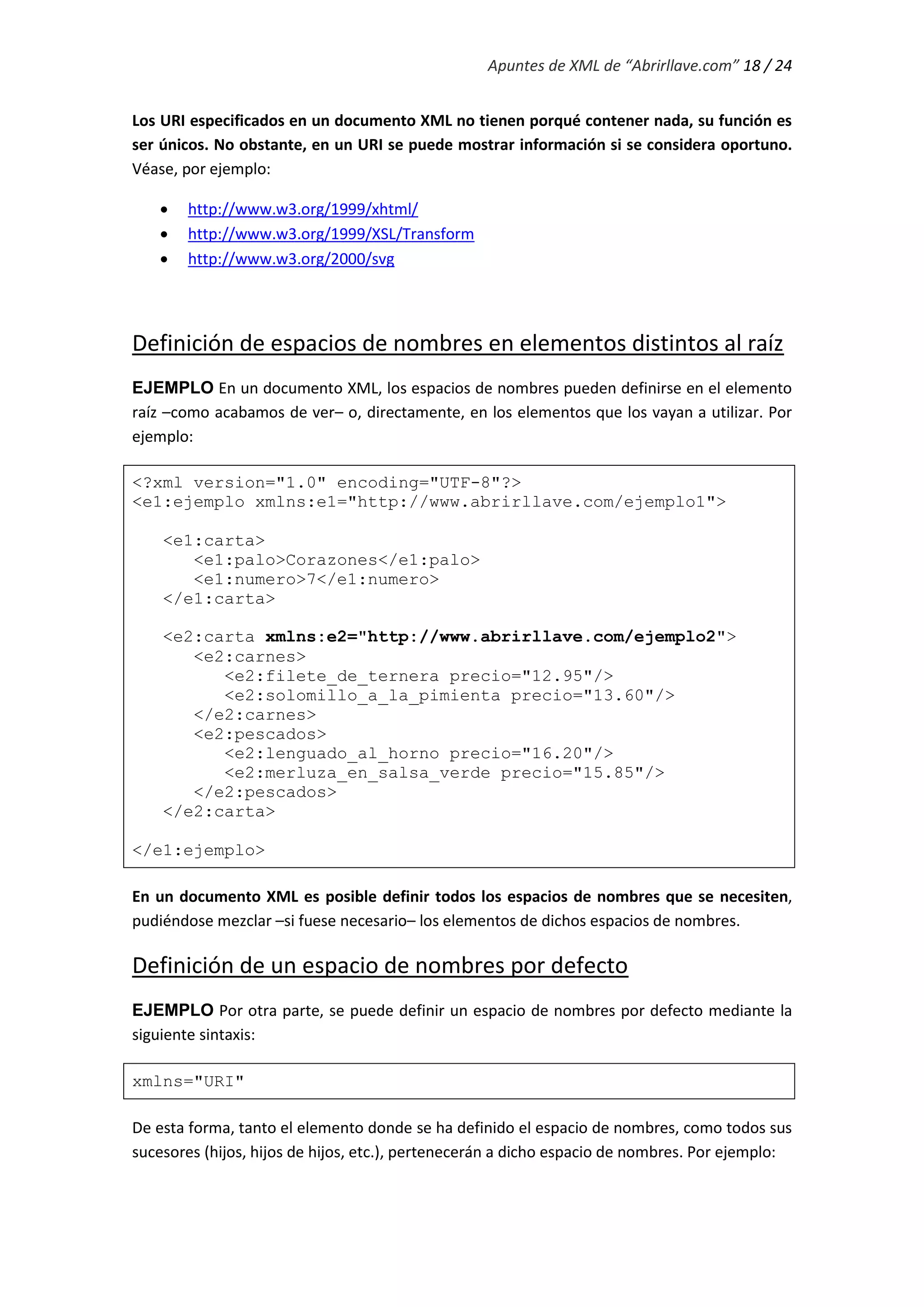 Apuntes de XML de “Abrirllave.com” 18 / 24
Los URI especificados en un documento XML no tienen porqué contener nada, su función es
ser únicos. No obstante, en un URI se puede mostrar información si se considera oportuno.
Véase, por ejemplo:
 http://www.w3.org/1999/xhtml/
 http://www.w3.org/1999/XSL/Transform
 http://www.w3.org/2000/svg
Definición de espacios de nombres en elementos distintos al raíz
EJEMPLO En un documento XML, los espacios de nombres pueden definirse en el elemento
raíz –como acabamos de ver– o, directamente, en los elementos que los vayan a utilizar. Por
ejemplo:
<?xml version="1.0" encoding="UTF-8"?>
<e1:ejemplo xmlns:e1="http://www.abrirllave.com/ejemplo1">
<e1:carta>
<e1:palo>Corazones</e1:palo>
<e1:numero>7</e1:numero>
</e1:carta>
<e2:carta xmlns:e2="http://www.abrirllave.com/ejemplo2">
<e2:carnes>
<e2:filete_de_ternera precio="12.95"/>
<e2:solomillo_a_la_pimienta precio="13.60"/>
</e2:carnes>
<e2:pescados>
<e2:lenguado_al_horno precio="16.20"/>
<e2:merluza_en_salsa_verde precio="15.85"/>
</e2:pescados>
</e2:carta>
</e1:ejemplo>
En un documento XML es posible definir todos los espacios de nombres que se necesiten,
pudiéndose mezclar –si fuese necesario– los elementos de dichos espacios de nombres.
Definición de un espacio de nombres por defecto
EJEMPLO Por otra parte, se puede definir un espacio de nombres por defecto mediante la
siguiente sintaxis:
xmlns="URI"
De esta forma, tanto el elemento donde se ha definido el espacio de nombres, como todos sus
sucesores (hijos, hijos de hijos, etc.), pertenecerán a dicho espacio de nombres. Por ejemplo:
 