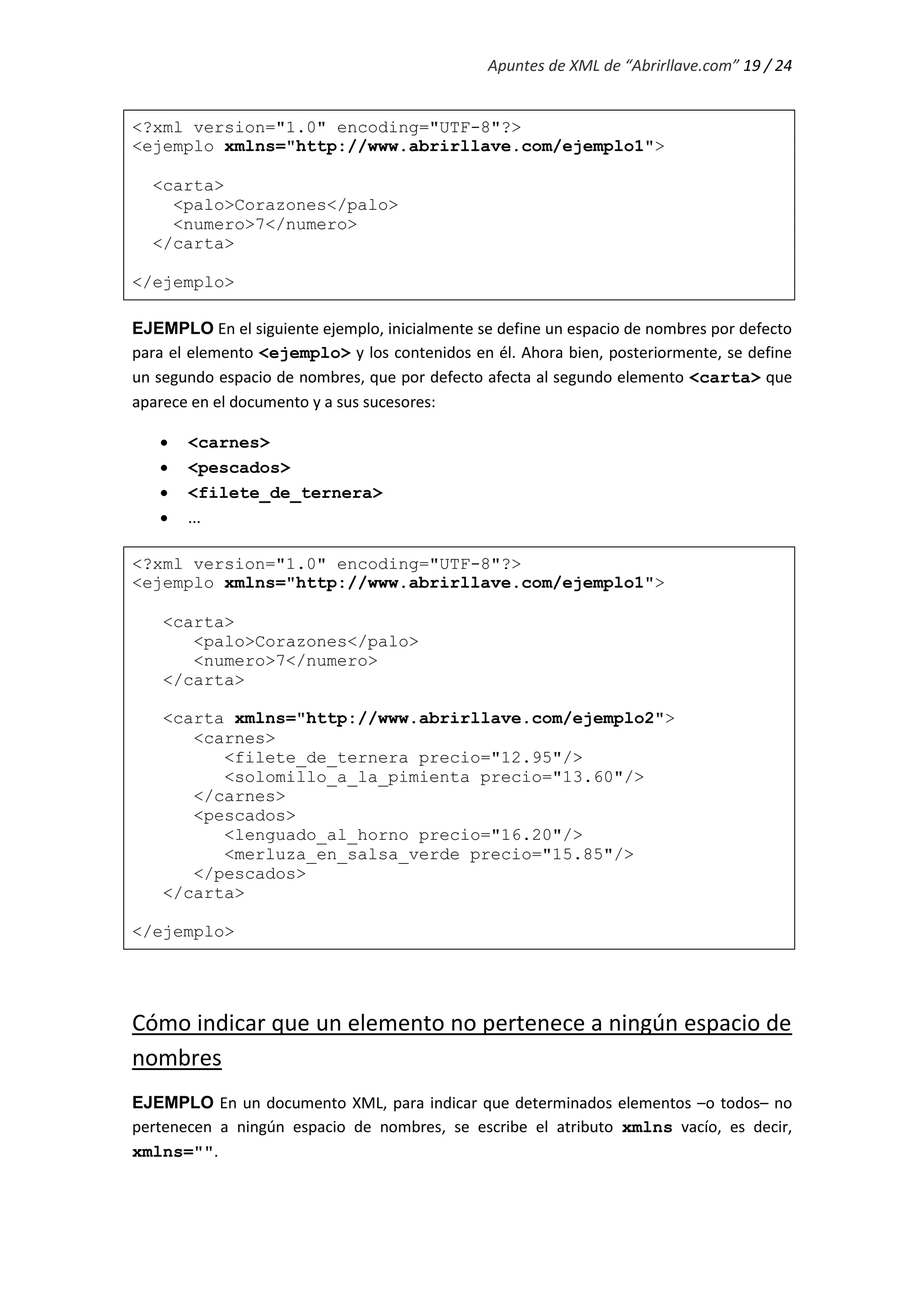 Apuntes de XML de “Abrirllave.com” 19 / 24
<?xml version="1.0" encoding="UTF-8"?>
<ejemplo xmlns="http://www.abrirllave.com/ejemplo1">
<carta>
<palo>Corazones</palo>
<numero>7</numero>
</carta>
</ejemplo>
EJEMPLO En el siguiente ejemplo, inicialmente se define un espacio de nombres por defecto
para el elemento <ejemplo> y los contenidos en él. Ahora bien, posteriormente, se define
un segundo espacio de nombres, que por defecto afecta al segundo elemento <carta> que
aparece en el documento y a sus sucesores:
 <carnes>
 <pescados>
 <filete_de_ternera>
 ...
<?xml version="1.0" encoding="UTF-8"?>
<ejemplo xmlns="http://www.abrirllave.com/ejemplo1">
<carta>
<palo>Corazones</palo>
<numero>7</numero>
</carta>
<carta xmlns="http://www.abrirllave.com/ejemplo2">
<carnes>
<filete_de_ternera precio="12.95"/>
<solomillo_a_la_pimienta precio="13.60"/>
</carnes>
<pescados>
<lenguado_al_horno precio="16.20"/>
<merluza_en_salsa_verde precio="15.85"/>
</pescados>
</carta>
</ejemplo>
Cómo indicar que un elemento no pertenece a ningún espacio de
nombres
EJEMPLO En un documento XML, para indicar que determinados elementos –o todos– no
pertenecen a ningún espacio de nombres, se escribe el atributo xmlns vacío, es decir,
xmlns="".
 