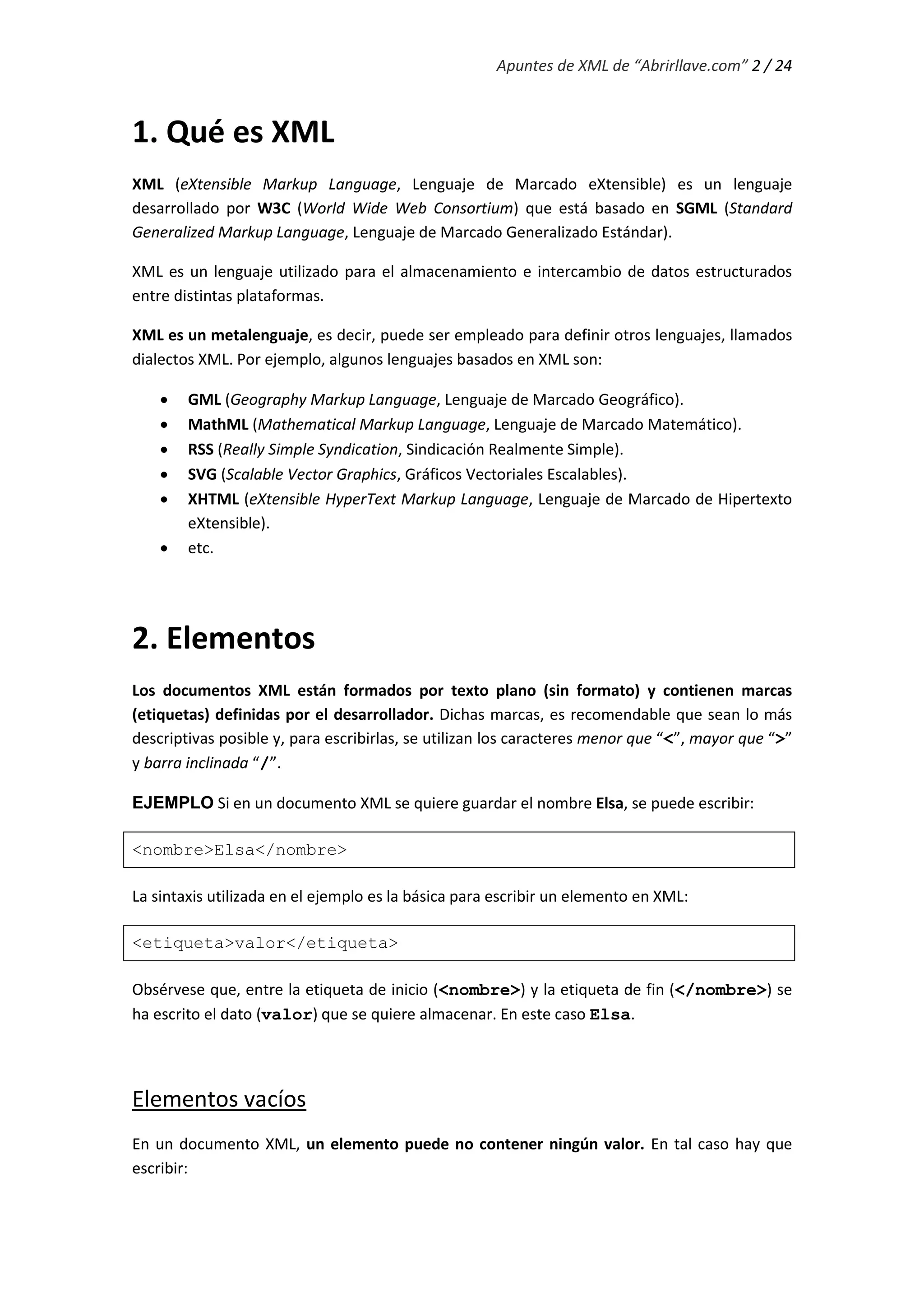 Apuntes de XML de “Abrirllave.com” 2 / 24
1. Qué es XML
XML (eXtensible Markup Language, Lenguaje de Marcado eXtensible) es un lenguaje
desarrollado por W3C (World Wide Web Consortium) que está basado en SGML (Standard
Generalized Markup Language, Lenguaje de Marcado Generalizado Estándar).
XML es un lenguaje utilizado para el almacenamiento e intercambio de datos estructurados
entre distintas plataformas.
XML es un metalenguaje, es decir, puede ser empleado para definir otros lenguajes, llamados
dialectos XML. Por ejemplo, algunos lenguajes basados en XML son:
 GML (Geography Markup Language, Lenguaje de Marcado Geográfico).
 MathML (Mathematical Markup Language, Lenguaje de Marcado Matemático).
 RSS (Really Simple Syndication, Sindicación Realmente Simple).
 SVG (Scalable Vector Graphics, Gráficos Vectoriales Escalables).
 XHTML (eXtensible HyperText Markup Language, Lenguaje de Marcado de Hipertexto
eXtensible).
 etc.
2. Elementos
Los documentos XML están formados por texto plano (sin formato) y contienen marcas
(etiquetas) definidas por el desarrollador. Dichas marcas, es recomendable que sean lo más
descriptivas posible y, para escribirlas, se utilizan los caracteres menor que “<”, mayor que “>”
y barra inclinada “/”.
EJEMPLO Si en un documento XML se quiere guardar el nombre Elsa, se puede escribir:
<nombre>Elsa</nombre>
La sintaxis utilizada en el ejemplo es la básica para escribir un elemento en XML:
<etiqueta>valor</etiqueta>
Obsérvese que, entre la etiqueta de inicio (<nombre>) y la etiqueta de fin (</nombre>) se
ha escrito el dato (valor) que se quiere almacenar. En este caso Elsa.
Elementos vacíos
En un documento XML, un elemento puede no contener ningún valor. En tal caso hay que
escribir:
 